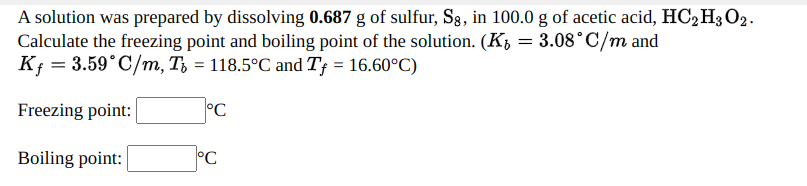 A solution was prepared by dissolving 0.687 g of sulfur, S, in 100.0 g of acetic acid, HC2H3O2.
Calculate the freezing point and boiling point of the solution. (K, = 3.08°C/m and
Kf = 3.59°C/m, T, = 118.5°C and T† = 16.60°C)
Freezing point:
°C
Boiling point:
°C
