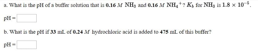 a. What is the pH of a buffer solution that is 0.16 M NH3 and 0.16 M NH,+? K, for NH3 is 1.8 x 10-5.
pH =
%3D
b. What is the pH if 33 mL of 0.24 M hydrochloric acid is added to 475 mL of this buffer?
pH =
