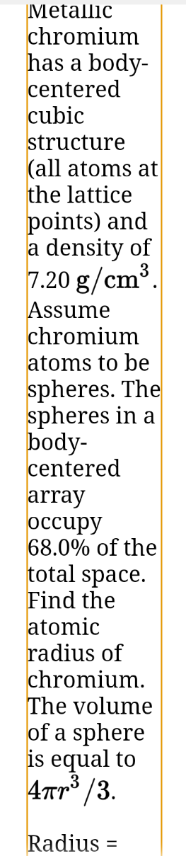 Metallic
chromium
has a body-
centered
cubic
structure
(all atoms at
the lattice
points) and
a density of
3
7.20 g/cm³.
Assume
chromium
atoms to be
spheres. The
spheres in a
body-
centered
array
оcсиру
68.0% of the
total space.
Find the
atomic
radius of
chromium.
The volume
of a sphere
is equal to
4Tr /3.
Radius =
%3|

