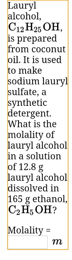 Lauryl
alcohol,
C12 H25 OH,
is prepared
from coconut
oil. It is used
to make
sodium lauryl
sulfate, a
synthetic
detergent.
What is the
molality of
lauryl alcohol
in a solution
of 12.8 g
lauryl alcohol
dissolved in
165 g ethanol,
C2 H; OH?
Molality =
m
