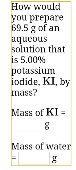 How would
you prepare
69.5 g of an
aqueous
solution that
is 5.00%
potassium
iodide, KI, by
mass?
Mass of KI =
Mass of water
