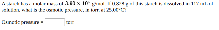 A starch has a molar mass of 3.90 × 104 g/mol. If 0.828 g of this starch is dissolved in 117 mL of
solution, what is the osmotic pressure, in torr, at 25.00°C?
Osmotic pressure =
torr
