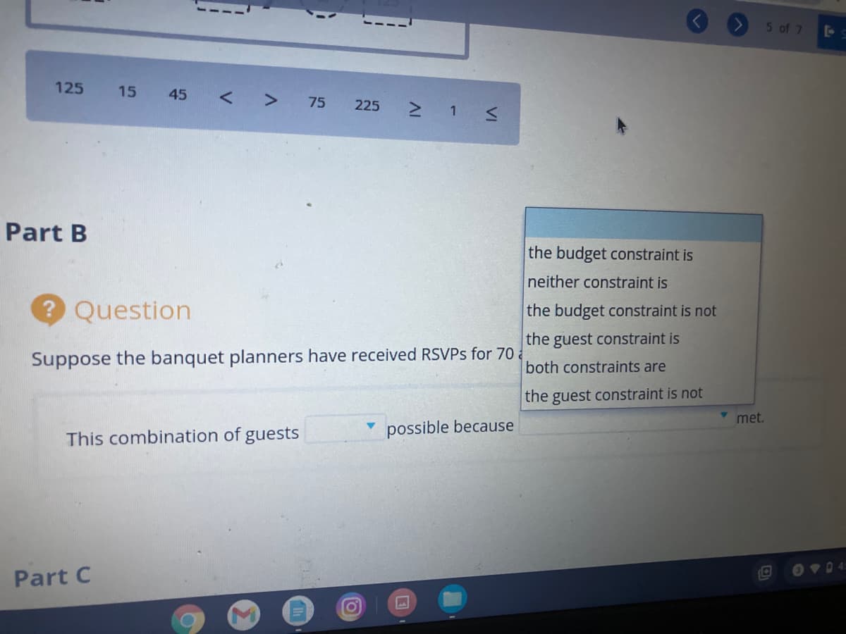 5 of 7
125
15
45 < > 75
225 1 s
Part B
the budget constraint is
neither constraint is
? Question
the budget constraint is not
the guest constraint is
Suppose the banquet planners have received RSVPS for 70
both constraints are
the guest constraint is not
met.
possible because
This combination of guests
OVD 4:
Part C
