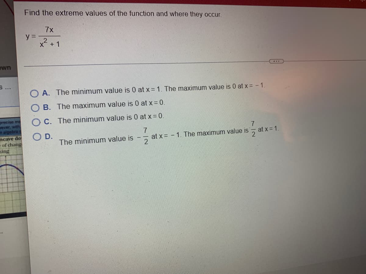own
precise the
sever, with
n algebra
mcave do
of chang
sing
Find the extreme values of the function and where they occur.
7x
x² +1
2
y=-
OA. The minimum value is 0 at x = 1. The maximum value is 0 at x = -1.
B. The maximum value is 0 at x = 0.
C. The minimum value is 0 at x = 0.
D.
The minimum value is
7
7
at x=-1. The maximum value is
2
***
at x = 1.