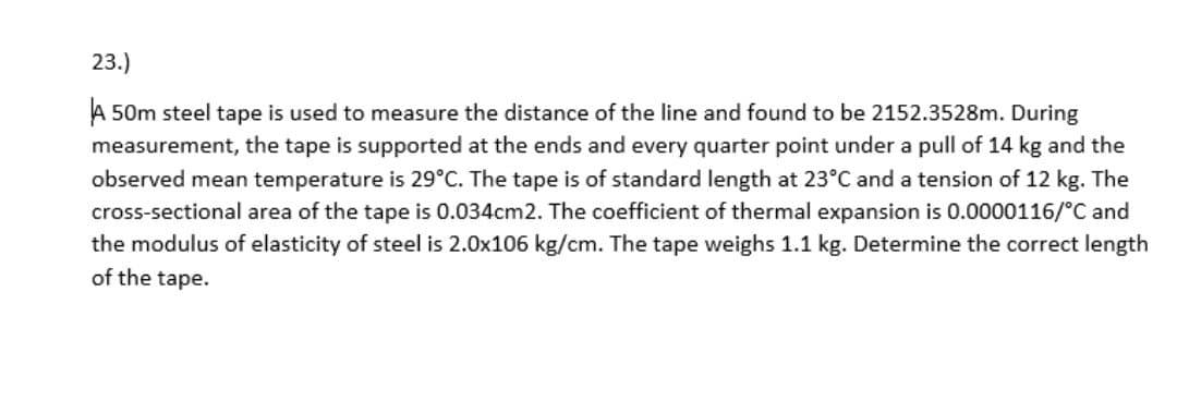 23.)
A 50m steel tape is used to measure the distance of the line and found to be 2152.3528m. During
measurement, the tape is supported at the ends and every quarter point under a pull of 14 kg and the
observed mean temperature is 29°C. The tape is of standard length at 23°C and a tension of 12 kg. The
cross-sectional area of the tape is 0.034cm2. The coefficient of thermal expansion is 0.0000116/°C and
the modulus of elasticity of steel is 2.0x106 kg/cm. The tape weighs 1.1 kg. Determine the correct length
of the tape.
