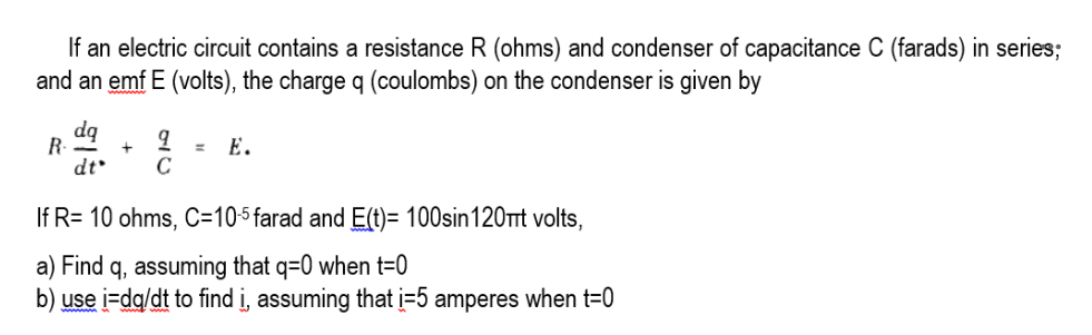 If an electric circuit contains a resistance R (ohms) and condenser of capacitance C (farads) in series;
and an emf E (volts), the charge q (coulombs) on the condenser is given by
dq
R-
Е.
dt
If R= 10 ohms, C=105 farad and E(t)= 100sin120rt volts,
a) Find q, assuming that q=0 when t=0
b) use i=dq/dt to find i, assuming that į=5 amperes when t=0
