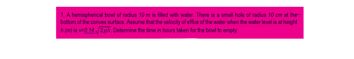 1. A hemispherical bowl of radius 10 m is filled with water. There is a small hole of radius 10 cm at the
bottom of the convex surface. Assume that the velocity of efflux of the water when the water level is at height
h (m) is v=0.14 /2gh. Determine the time in hours taken for the bowl to empty.
