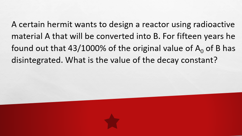 A certain hermit wants to design a reactor using radioactive
material A that will be converted into B. For fifteen years he
found out that 43/1000% of the original value of A, of B has
disintegrated. What is the value of the decay constant?
