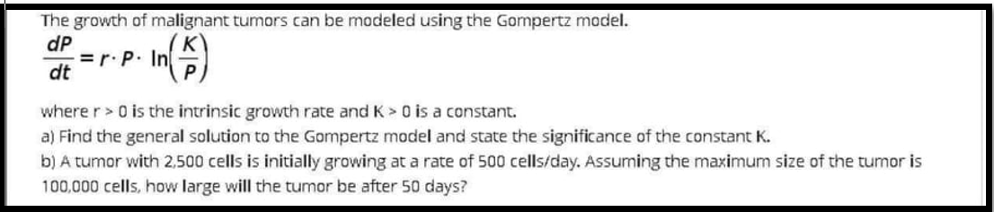 The growth of malignant tumors can be modeled using the Gompertz model.
dP
= r.P. In
dt
where r> 0 is the intrinsic growth rate and K > O is a constant.
a) Find the general solution to the Gompertz model and state the significance of the constant K.
b) A tumor with 2,500 cells is initially growing at a rate of 500 cells/day. Assuming the maximum size of the tumor is
100,000 cells, how large will the tumor be after 50 days?
