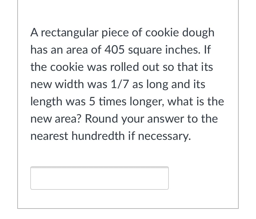 A rectangular piece of cookie dough
has an area of 405 square inches. If
the cookie was rolled out so that its
new width was 1/7 as long and its
length was 5 times longer, what is the
new area? Round your answer to the
nearest hundredth if necessary.
