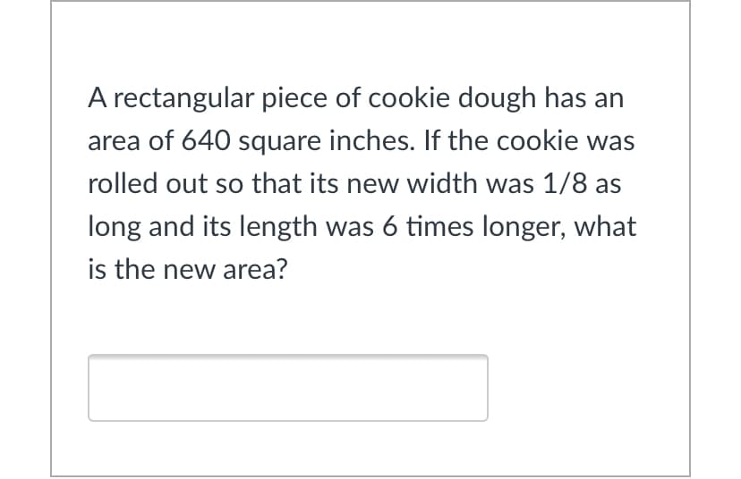 A rectangular piece of cookie dough has an
area of 640 square inches. If the cookie was
rolled out so that its new width was 1/8 as
long and its length was 6 times longer, what
is the new area?
