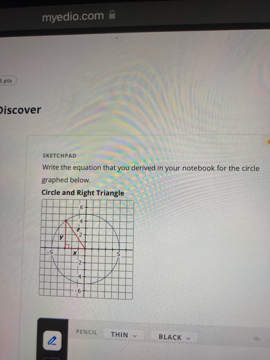 5 pts
Discover
myedio.com
SKETCHPAD
Write the equation that you derived in your notebook for the circle
graphed below.
Circle and Right Triangle
6
4
y
-5
2
7
T
X
2
-2
-4
PENCIL THIN -
BLACK