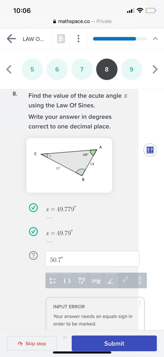 10:06
A mathspace.co – Private
LAW O...
6
7
9.
8.
Find the value of the acute angle x
using the Law Of Sines.
Write your answer in degrees
correct to one decimal place.
A
围
68°
14
17
x= 49.779°
x = 49.79°
50.7°
() 7 trig
ab
INPUT ERROR
Your answer needs an equals sign in
order to be marked.
R Skip step
Submit
