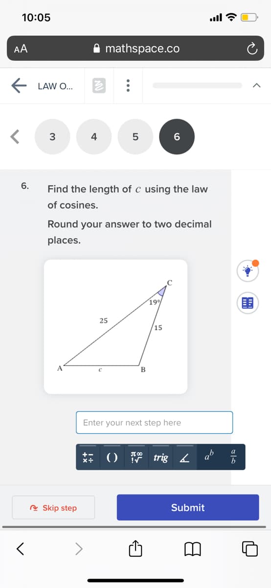 10:05
AA
mathspace.co
LAW O...
4
6.
Find the length of c using the law
of cosines.
Round your answer to two decimal
places.
190
25
15
A.
В
Enter your next step here
()部
T 00
trig 2
ab
R Skip step
Submit
