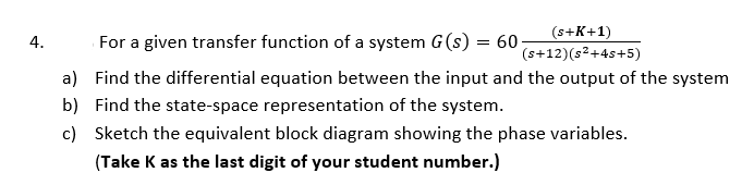 (s+K+1)
4.
For a given transfer function of a system G(s) = 60-
(s+12)(s2+4s+5)
a) Find the differential equation between the input and the output of the system
b) Find the state-space representation of the system.
c) Sketch the equivalent block diagram showing the phase variables.
(Take K as the last digit of your student number.)
