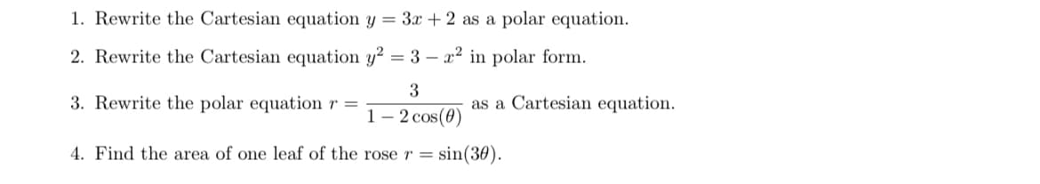1. Rewrite the Cartesian equation y = 3x + 2 as a polar equation.
2. Rewrite the Cartesian equation y² = 3 - x² in polar form.
3
as a Cartesian equation.
1-2 cos(0)
4. Find the area of one leaf of the rose r = sin(30).
3. Rewrite the polar equation r =