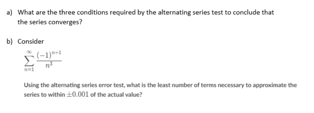 a) What are the three conditions required by the alternating series test to conclude that
the series converges?
b) Consider
n=1
(−1)n+1
n2³
Using the alternating series error test, what is the least number of terms necessary to approximate the
series to within ±0.001 of the actual value?