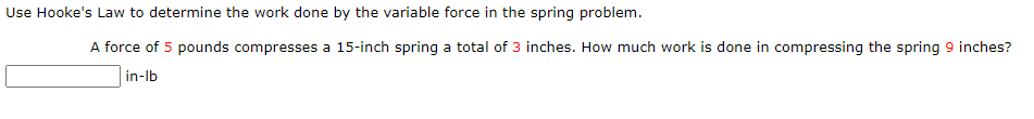 Use Hooke's Law to determine the work done by the variable force in the spring problem.
A force of 5 pounds compresses a 15-inch spring a total of 3 inches. How much work is done in compressing the spring 9 inches?
in-Ib
