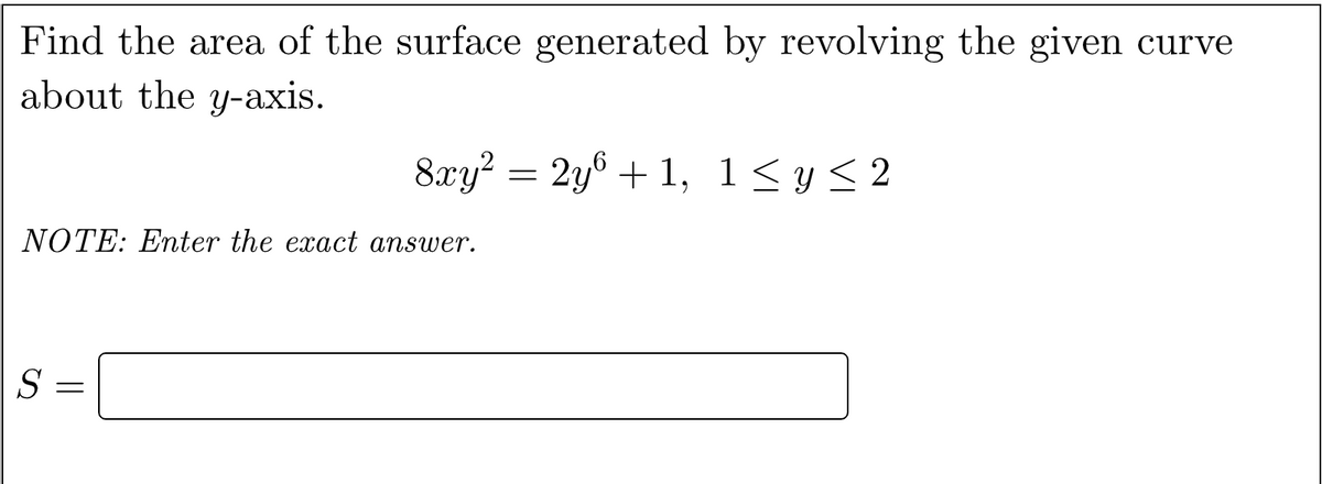 Find the area of the surface generated by revolving the given curve
about the y-axis.
8xy? = 2y® + 1,
1<y< 2
NOTE: Eter the exact answer.
S =
||
