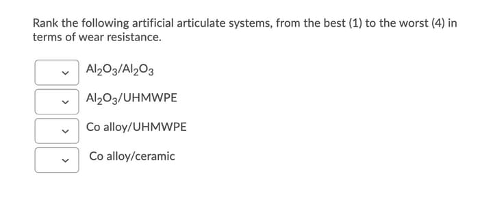 Rank the following artificial articulate systems, from the best (1) to the worst (4) in
terms of wear resistance.
Al2O3/Al2O3
Al203/UHMWPE
Co alloy/UHMWPE
Co alloy/ceramic
>
