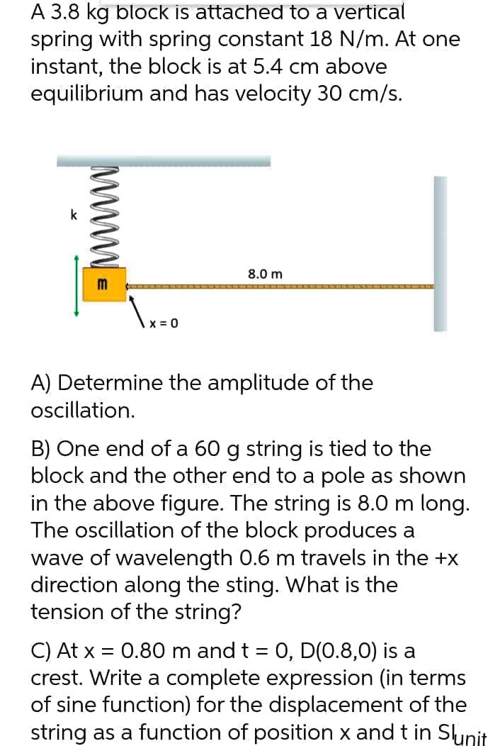 A 3.8 kg block is attached to a vertical
spring with spring constant 18 N/m. At one
instant, the block is at 5.4 cm above
equilibrium and has velocity 30 cm/s.
8.0 m
X = 0
A) Determine the amplitude of the
ocillation.
B) One end of a 60 g string is tied to the
block and the other end to a pole as shown
in the above figure. The string is 8.0 m long.
The oscillation of the block produces a
wave of wavelength 0.6 m travels in the +x
direction along the sting. What is the
tension of the string?
C) At x = 0.80 m and t = 0, D(0.8,0) is a
crest. Write a complete expression (in terms
of sine function) for the displacement of the
string as a function of position x and t in Sunit
www
