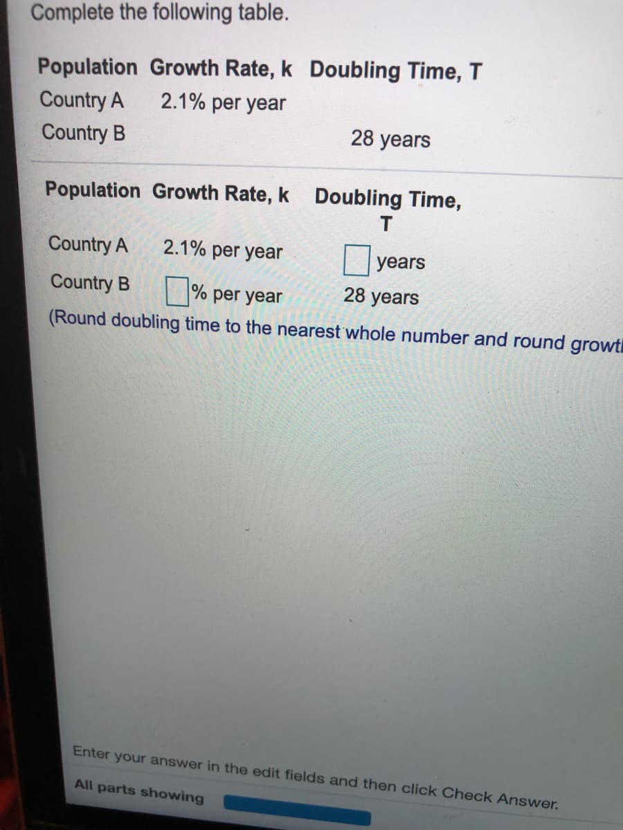 Complete the following table.
Population Growth Rate, k Doubling Time, T
2.1% per year
Country A
28 years
Country B
Population Growth Rate, k Doubling Time,
Country A
2.1% per year
years
Country B
% per year
28 years
(Round doubling time to the nearest whole number and round growt
Enter your answer in the edit fields and then click Check Answer.
All parts showing
