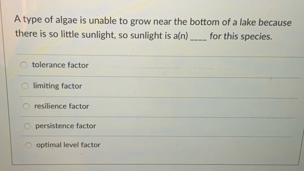 A type of algae is unable to grow near the bottom of a lake because
there is so little sunlight, so sunlight is a(n) _ for this species.
tolerance factor
limiting factor
resilience factor
persistence factor
optimal level factor
