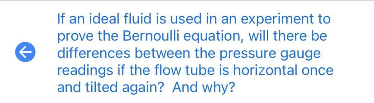 If an ideal fluid is used in an experiment to
prove the Bernoulli equation, will there be
differences between the pressure gauge
readings if the flow tube is horizontal once
and tilted again? And why?
