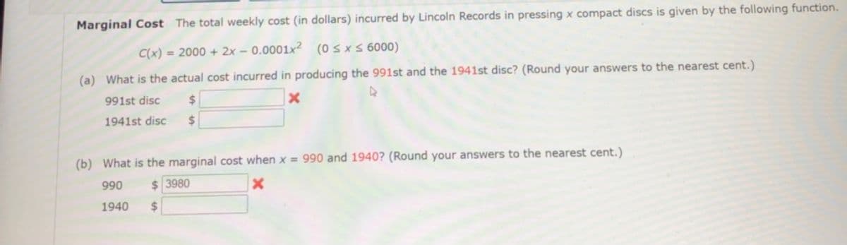 Marginal Cost The total weekly cost (in dollars) incurred by Lincoln Records in pressing x compact discs is given by the following function.
C(x) = 2000 + 2x – 0.0001x² (0sxs 6000)
(a) What is the actual cost incurred in producing the 991st and the 1941st disc? (Round your answers to the nearest cent.)
991st disc
24
1941st disc
(b) What is the marginal cost when x = 990 and 1940? (Round your answers to the nearest cent.)
990
$ 3980
1940
%24
