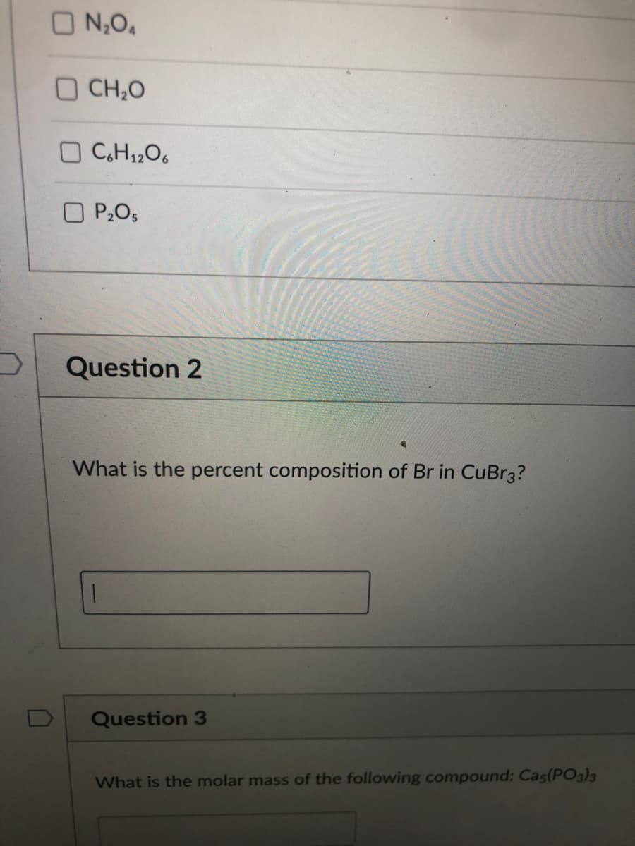 O N,O,
O CH,O
O P2O5
Question 2
What is the percent composition of Br in CuBr3?
Question 3
What is the molar mass of the following compound: Cas(PO3)3
