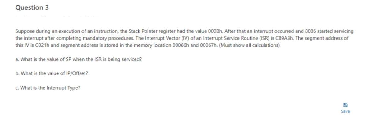 Question 3
Suppose during an execution of an instruction, the Stack Pointer register had the value 000Bh. After that an interrupt occurred and 8086 started servicing
the interrupt after completing mandatory procedures. The Interrupt Vector (IV) of an Interrupt Service Routine (ISR) is C89A3h. The segment address of
this IV is C021h and segment address is stored in the memory location 00066h and 00067h. (Must show all calculations)
a. What is the value of SP when the ISR is being serviced?
b. What is the value of IP/Offset?
c. What is the Interrupt Type?
Save
