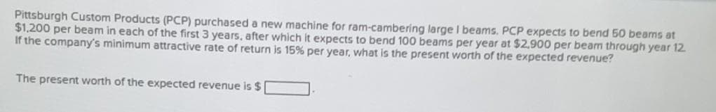 Pittsburgh Custom Products (PCP) purchased a new machine for ram-cambering large I beams. PCP expects to bend 50 beams at
$1,200 per beam in each of the first 3 years, after which it expects to bend 100 beams per year at $2,900 per beam through year 12.
If the company's minimum attractive rate of return is 15% per year, what is the present worth of the expected revenue?
The present worth of the expected revenue is $
