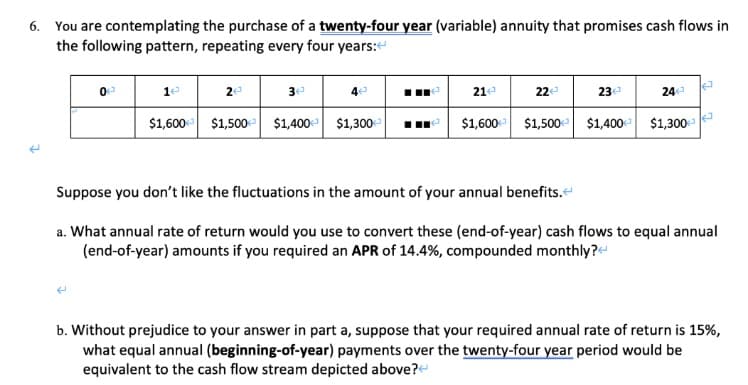 6. You are contemplating the purchase of a twenty-four year (variable) annuity that promises cash flows in
the following pattern, repeating every four years:
1e
2e
3e
4e
21e
24
22
23
$1,600- $1,500- $1,400 $1,300-
$1,600 $1,500 $1,400 $1,300
Suppose you don't like the fluctuations in the amount of your annual benefits.e
a. What annual rate of return would you use to convert these (end-of-year) cash flows to equal annual
(end-of-year) amounts if you required an APR of 14.4%, compounded monthly?e
b. Without prejudice to your answer in part a, suppose that your required annual rate of return is 15%,
what equal annual (beginning-of-year) payments over the twenty-four year period would be
equivalent to the cash flow stream depicted above?
