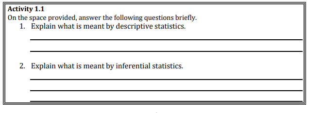 Activity 1.1
On the space provided, answer the following questions briefly.
1. Explain what is meant by descriptive statistics.
2. Explain what is meant by inferential statistics.
