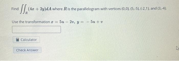 Find (42 + 2y)dA where R is the parallelogram with vertices (0,0), (5,-5), (-2,1), and (3, 4).
R
Use the transformation z = 5u2v, y = -5u+v
Calculator
Check Answer
4