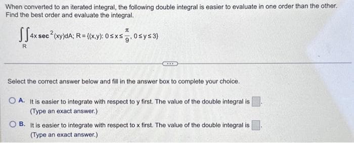 When converted to an iterated integral, the following double integral is easier to evaluate in one order than the other.
Find the best order and evaluate the integral.
T
JS4x1
4x sec (xy)dA; R = {(x,y): 0≤x≤, 0sy≤3)
R
...
Select the correct answer below and fill in the answer box to complete your choice.
OA. It is easier to integrate with respect to y first. The value of the double integral is
(Type an exact answer.)
OB. It is easier to integrate with respect to x first. The value of the double integral is
(Type an exact answer.)