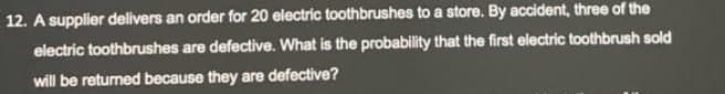 12. A supplier delivers an order for 20 electric toothbrushes to a store. By accident, three of the
electric toothbrushes are defective. What is the probability that the first electric toothbrush sold
will be returned because they are defective?
