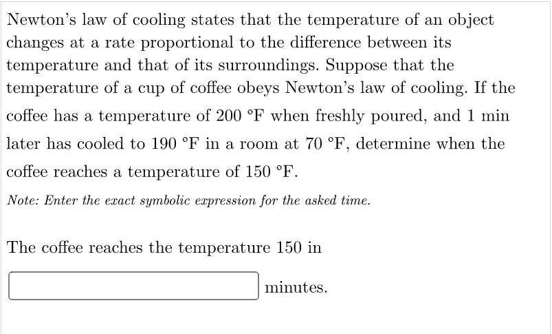 Newton's law of cooling states that the temperature of an object
changes at a rate proportional to the difference between its
temperature and that of its surroundings. Suppose that the
temperature of a cup of coffee obeys Newton's law of cooling. If the
coffee has a temperature of 200 °F when freshly poured, and 1 min
later has cooled to 190 °F in a room at 70 °F, determine when the
coffee reaches a temperature of 150 °F.
Note: Enter the exact symbolic expression for the asked time.
The coffee reaches the temperature 150 in
minutes.