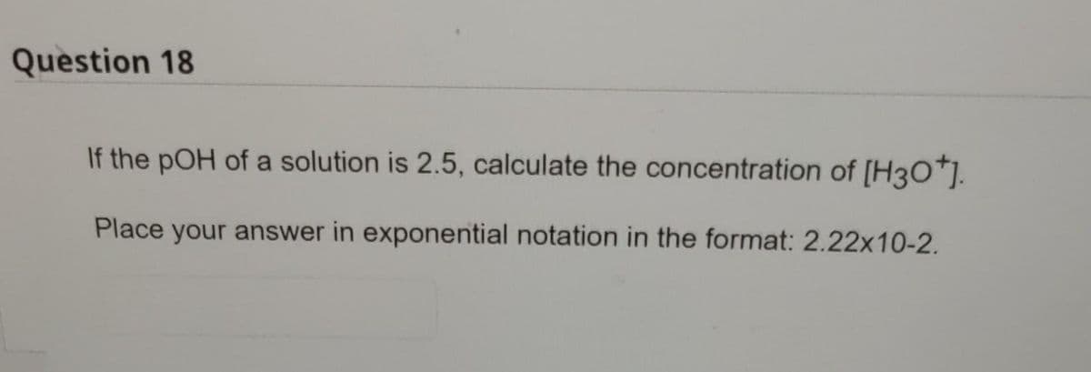Question 18
If the pOH of a solution is 2.5, calculate the concentration of [H3O*].
Place your answer in exponential notation in the format: 2.22x10-2.