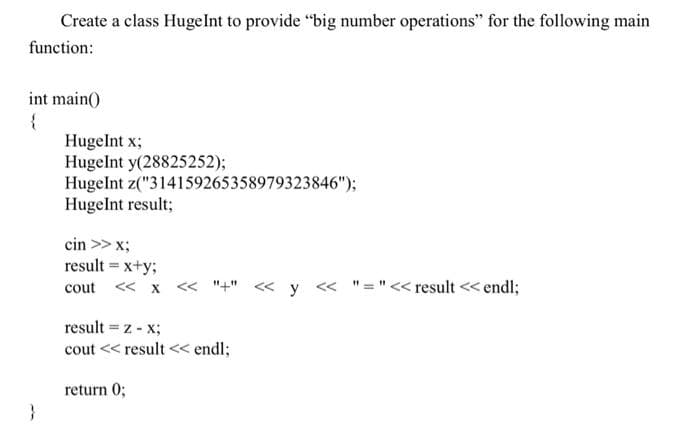 Create a class Huge Int to provide "big number operations" for the following main
function:
int main()
{
Hugelnt x;
Hugelnt y(28825252);
HugeInt z("314159265358979323846");
Hugelnt result;
cin >> x;
result = x+y;
cout << x << "+" << y << "="<< result << endl;
result = z - x;
cout << result << endl;
return 0;
}