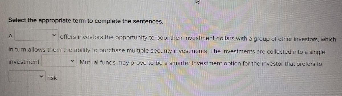 w
Select the appropriate term to complete the sentences.
A
offers investors the opportunity to pool their investment dollars with a group of other investors, which
in turn allows them the ability to purchase multiple security investments. The investments are collected into a single
Mutual funds may prove to be a smarter investment option for the investor that prefers to
investment
risk.