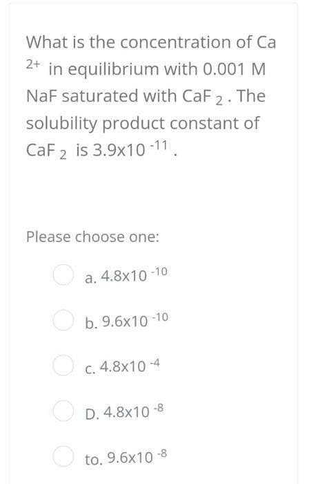 What is the concentration of Ca
2+ in equilibrium with 0.001 M
NaF saturated with CaF 2. The
solubility product constant of
CaF2 is 3.9x10-11.
Please choose one:
a. 4.8x10-10
b. 9.6x10-10
c. 4.8x10-4
D. 4.8x10-8
to. 9.6x10-8