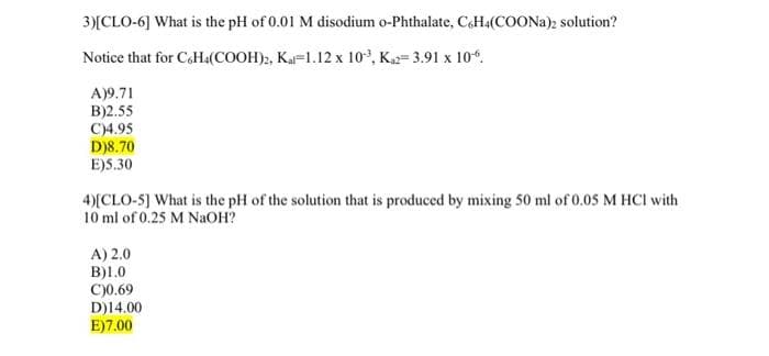3)[CLO-6] What is the pH of 0.01 M disodium o-Phthalate, C6H4(COONa)2 solution?
Notice that for C6H4(COOH)2, Kal-1.12 x 10³, K₁2= 3.91 x 10.
A)9.71
B)2.55
C)4.95
D)8.70
E)5.30
4)[CLO-5] What is the pH of the solution that is produced by mixing 50 ml of 0.05 M HCl with
10 ml of 0.25 M NaOH?
A) 2.0
B)1.0
C)0.69
D)14.00
E)7.00