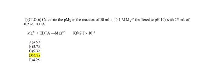 1)[CLO-6] Calculate the pMg in the reaction of 50 mL of 0.1 M Mg (buffered to pH 10) with 25 mL of
0.2 M EDTA.
Mg²+ EDTA →MgY²
Kf=2.2 x 10¹8
A)4.97
B)3.75
C)5.32
D)4.75
E)4.25
