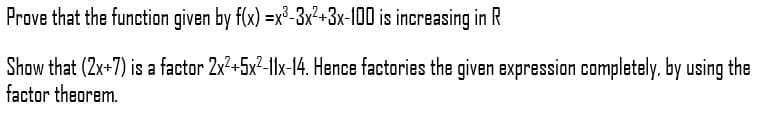 Prove that the function given by f(x) =x³-3x²+3x-100 is increasing in R
Show that (2x+7) is a factor 2x²+5x²-1lx-14. Hence factories the given expression completely, by using the
factor theorem.
