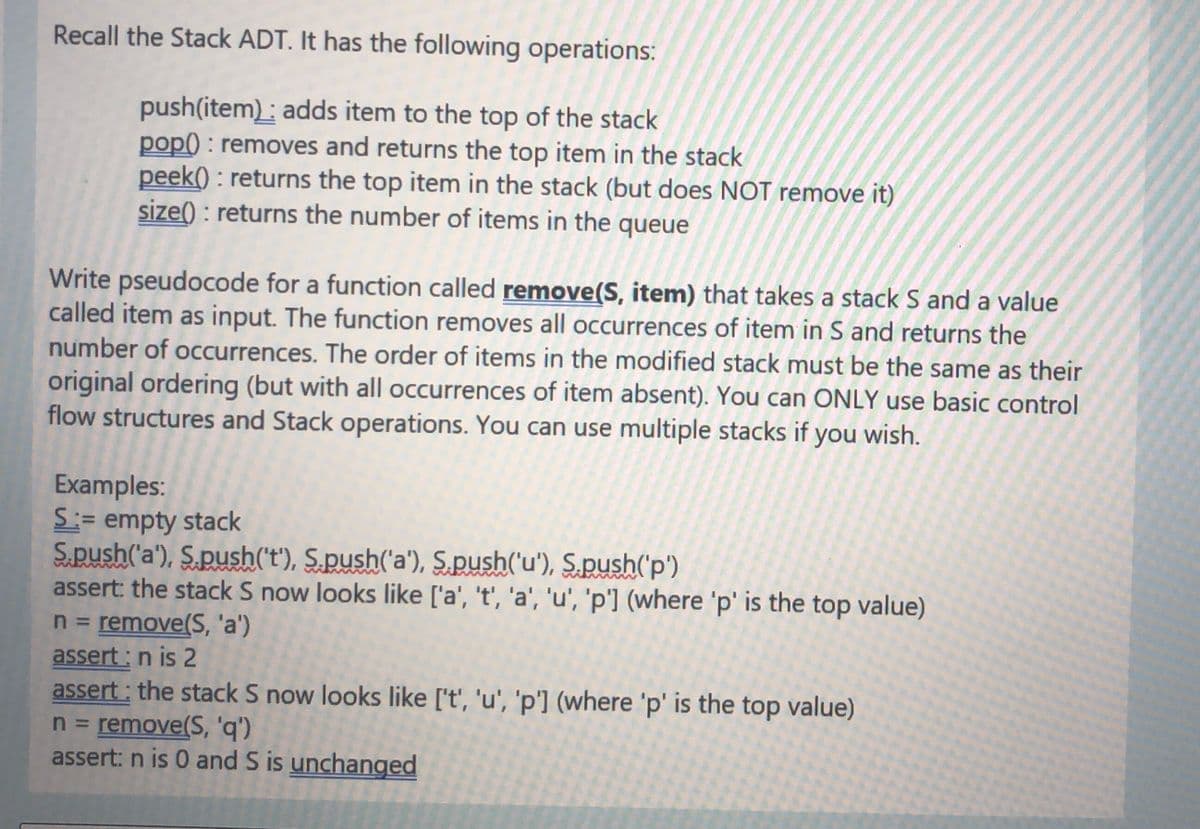 Recall the Stack ADT. It has the following operations:
push(item): adds item to the top of the stack
pop() : removes and returns the top item in the stack
peek() : returns the top item in the stack (but does NOT remove it)
size() : returns the number of items in the queue
Write pseudocode for a function called remove(S, item) that takes a stack S and a value
called item as input. The function removes all occurrences of item in S and returns the
number of occurrences. The order of items in the modified stack must be the same as their
original ordering (but with all occurrences of item absent). You can ONLY use basic control
flow structures and Stack operations. You can use multiple stacks if you wish.
Examples:
S:= empty stack
S.push('a'), S.push('t'), S.push('a'), S.push('u'), S.push('p')
assert: the stack S now looks like ['a', 't', 'a', 'u', 'p'] (where 'p' is the top value)
n = remove(S, 'a')
assert : n is 2
assert : the stack S now looks like ['t', 'u', 'p'] (where 'p' is the top value)
n = remove(S, 'q')
assert: n is 0 and S is unchanged
