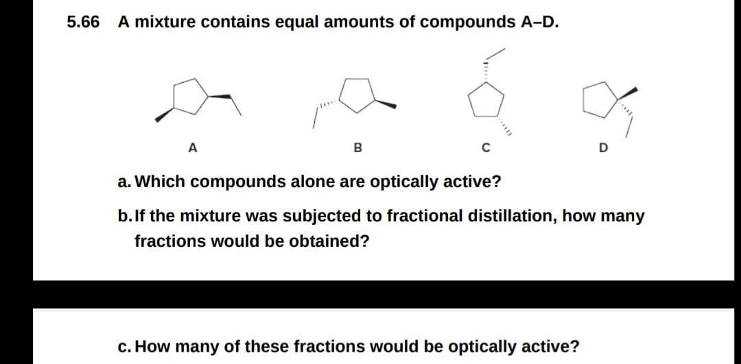 5.66
A mixture contains equal amounts of compounds A-D.
A
B
C
a. Which compounds alone are optically active?
b.If the mixture was subjected to fractional distillation, how many
fractions would be obtained?
c. How many of these fractions would be optically active?

