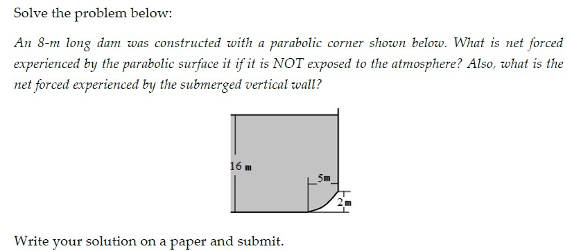 Solve the problem below:
An 8-m long dam was constructed with a parabolic corner shown below. What is net forced
experienced by the parabolic surface it if it is NOT exposed to the atmosphere? Also, what is the
net forced experienced by the submerged vertical wall?
16 m
5m
2m
Write your solution on a paper and submit.
