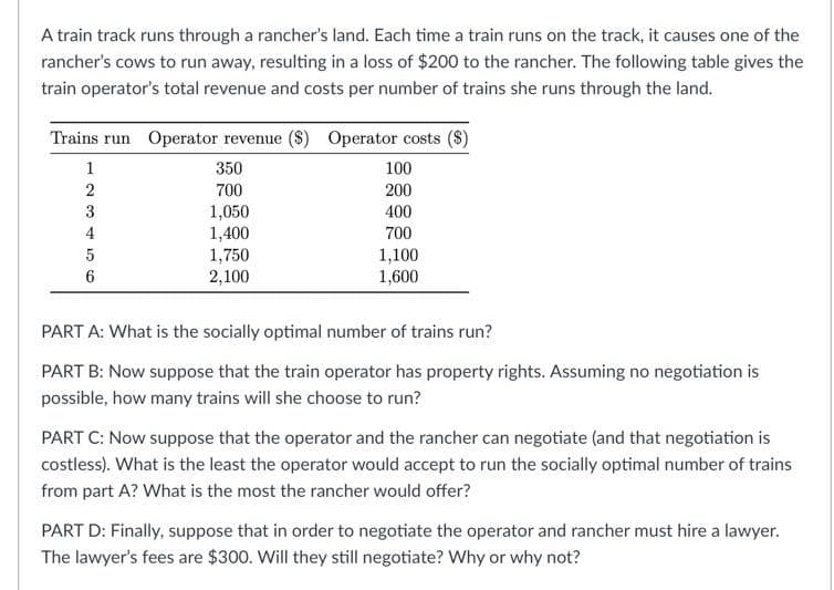 A train track runs through a rancher's land. Each time a train runs on the track, it causes one of the
rancher's cows to run away, resulting in a loss of $200 to the rancher. The following table gives the
train operator's total revenue and costs per number of trains she runs through the land.
Trains run Operator revenue ($) Operator costs
1
350
100
700
200
3
1,050
1,400
400
4
700
1,750
2,100
1,100
1,600
5
6
PART A: What is the socially optimal number of trains run?
PART B: Now suppose that the train operator has property rights. Assuming no negotiation is
possible, how many trains will she choose to run?
PART C: Now suppose that the operator and the rancher can negotiate (and that negotiation is
costless). What is the least the operator would accept to run the socially optimal number of trains
from part A? What is the most the rancher would offer?
PART D: Finally, suppose that in order to negotiate the operator and rancher must hire a lawyer.
The lawyer's fees are $300. Will they still negotiate? Why or why not?
