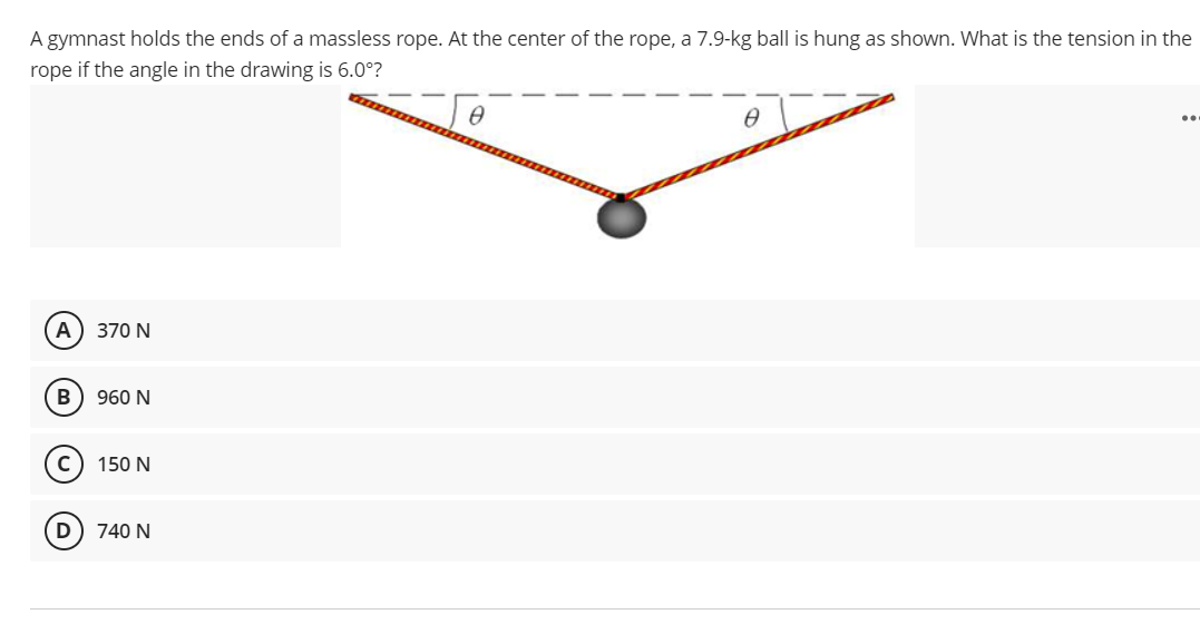 A gymnast holds the ends of a massless rope. At the center of the rope, a 7.9-kg ball is hung as shown. What is the tension in the
rope if the angle in the drawing is 6.0°?
..
A
370 N
B
960 N
150 N
D) 740 N
